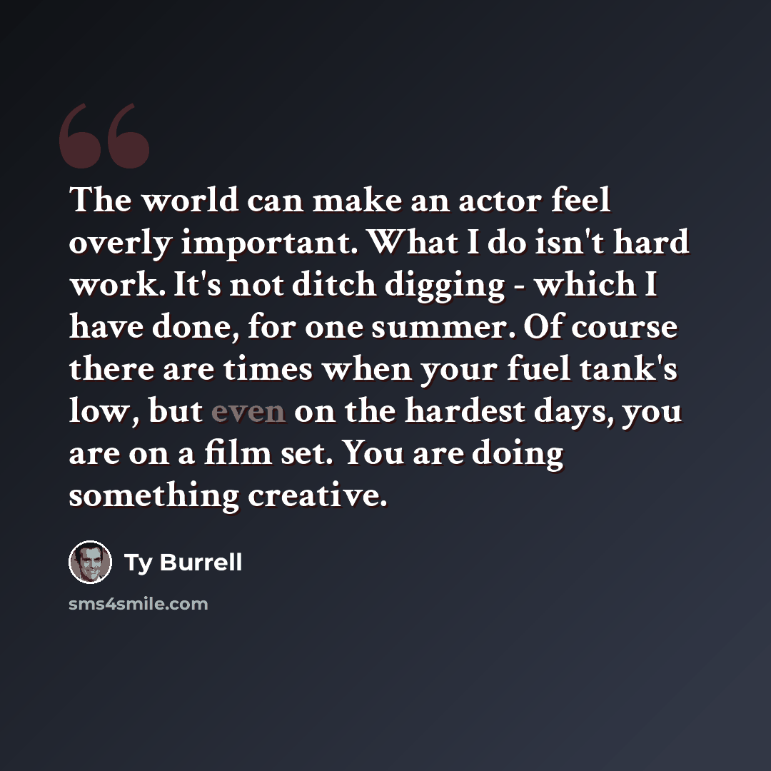 “The world can make an actor feel overly important. What I do isn't hard work. It's not ditch digging - which I have done, for one summer. Of course there are times when your fuel tank's low, but even on the hardest days, you are on a film set. You are doing something creative.” quote by Ty Burrell