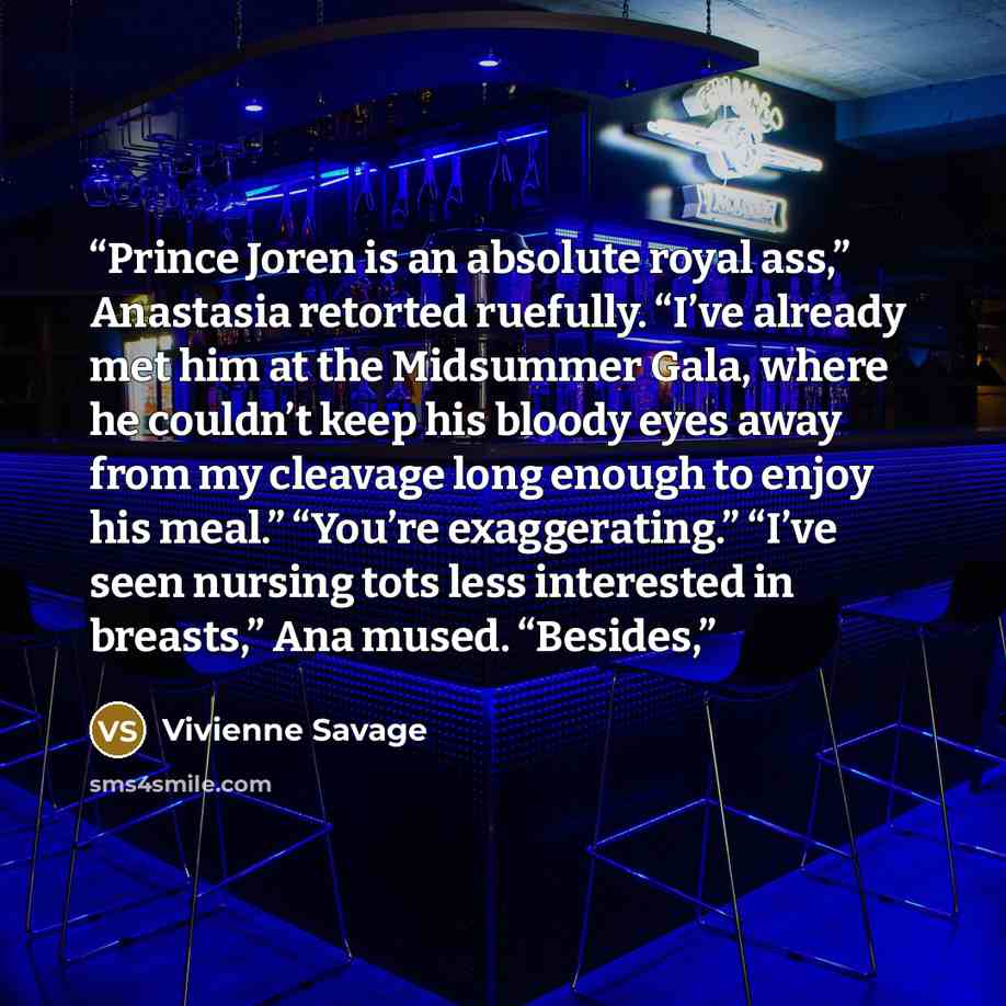 “Prince Joren is an absolute royal ass,” Anastasia retorted ruefully. “I’ve already met him at the Midsummer Gala, where he couldn’t keep his bloody eyes away from my cleavage long enough to enjoy his meal.” “You’re exaggerating.” “I’ve seen nursing tots less interested in breasts,” Ana mused…” quote by Vivienne Savage