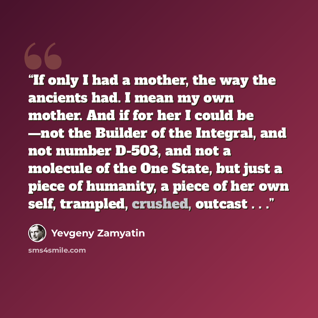 “If only I had a mother, the way the ancients had. I mean my own mother. And if for her I could be —not the Builder of the Integral, and not number D-503, and not a molecule of the One State, but just a piece of humanity, a piece of her own self, trampled, crushed, outcast . . .” quote by Yevgeny Zamyatin