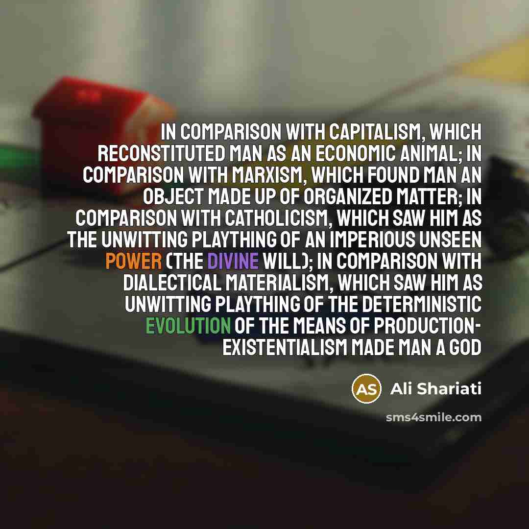 “In comparison with capitalism, which reconstituted man as an economic animal; in comparison with Marxism, which found man an object made up of organized matter; in comparison with catholicism, which saw him as the unwitting plaything of an imperious unseen power (the Divine Will); in comparison…” quote by Ali Shariati