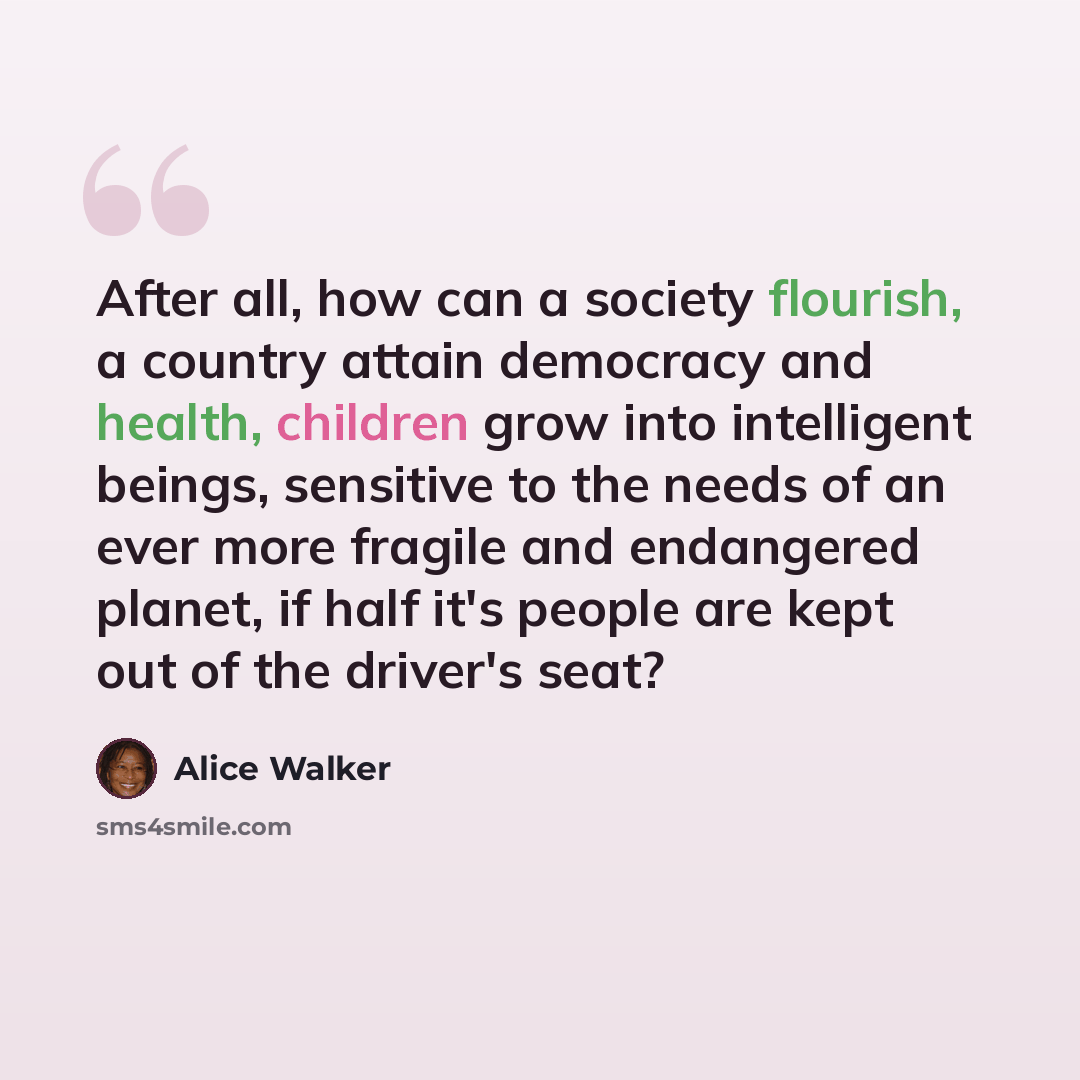 “After all, how can a society flourish, a country attain democracy and health, children grow into intelligent beings, sensitive to the needs of an ever more fragile and endangered planet, if half it's people are kept out of the driver's seat?” quote by Alice Walker