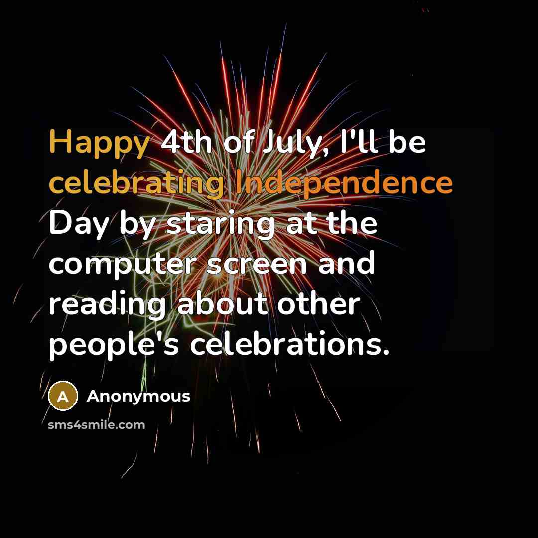 “Happy 4th of July, I'll be celebrating Independence Day by staring at the computer screen and reading about other people's celebrations.” quote by Anonymous