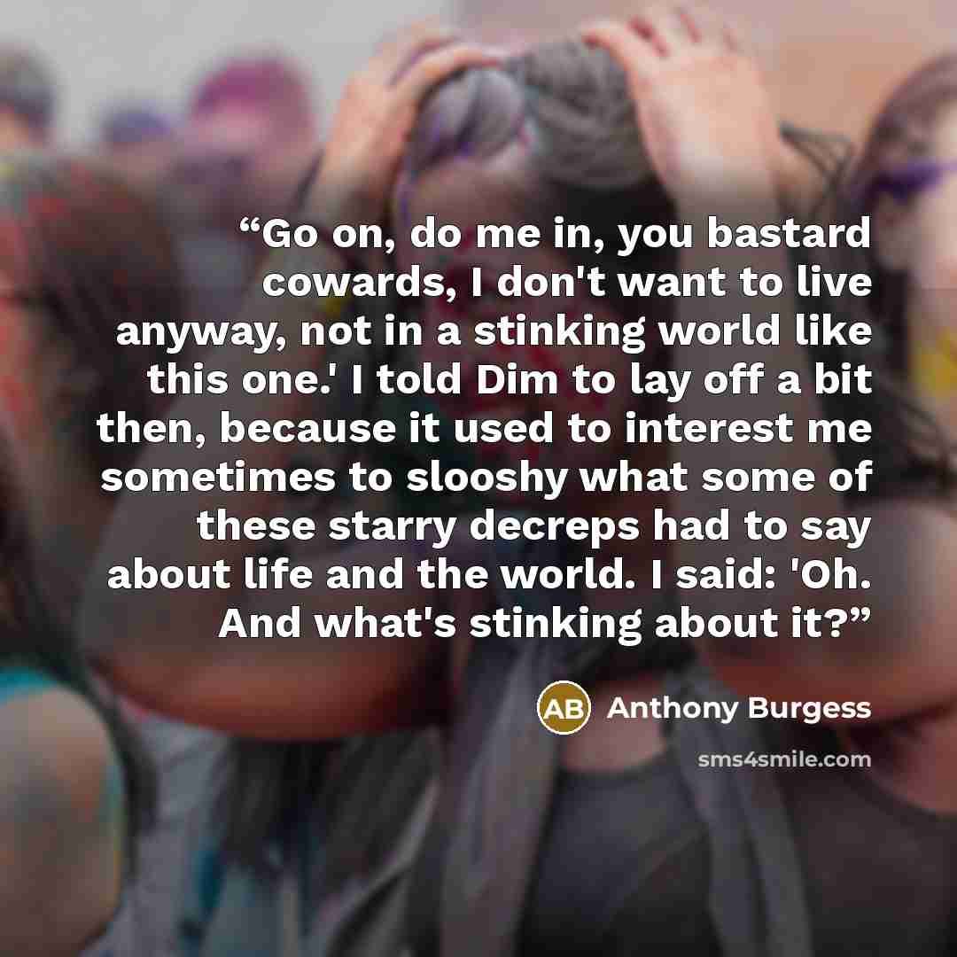 “Go on, do me in, you bastard cowards, I don't want to live anyway, not in a stinking world like this one.' I told Dim to lay off a bit then, because it used to interest me sometimes to slooshy what some of these starry decreps had to say about life and the world. I said: 'Oh. And what's stinking…” quote by Anthony Burgess