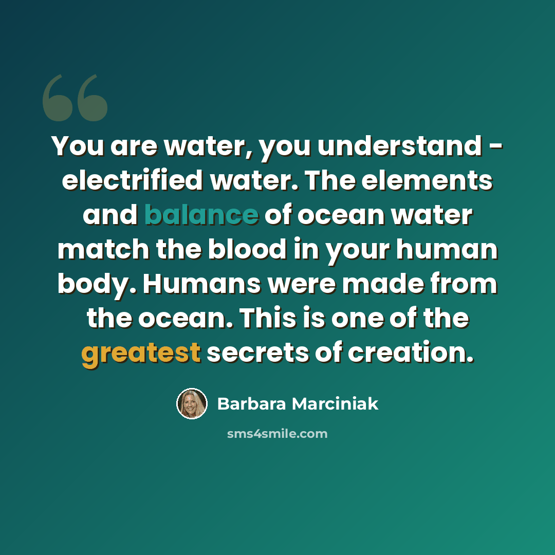 “You are water, you understand - electrified water. The elements and balance of ocean water match the blood in your human body. Humans were made from the ocean. This is one of the greatest secrets of creation.” quote by Barbara Marciniak