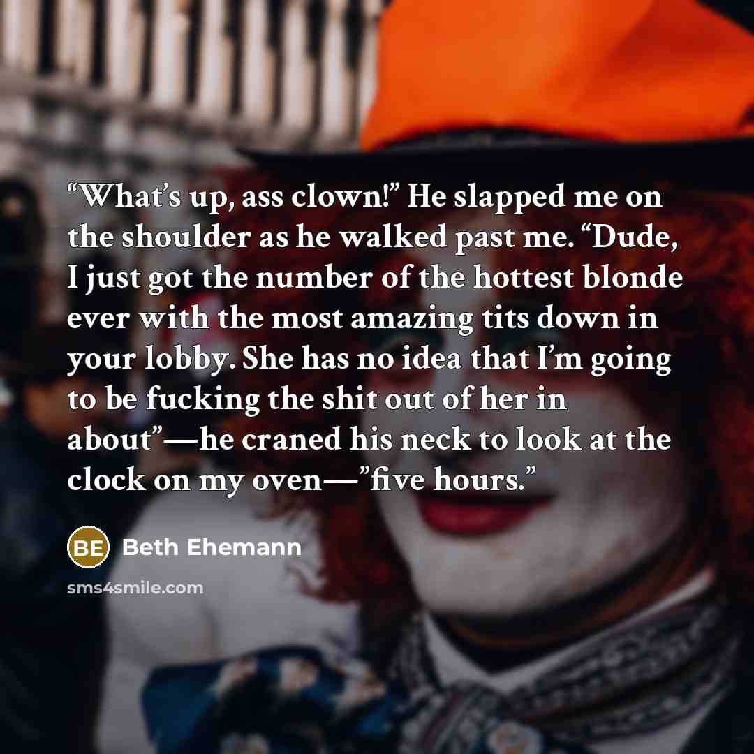 “What’s up, ass clown!” He slapped me on the shoulder as he walked past me. “Dude, I just got the number of the hottest blonde ever with the most amazing tits down in your lobby. She has no idea that I’m going to be fucking the shit out of her in about”—he craned his neck to look at the clock on my…” quote by Beth Ehemann