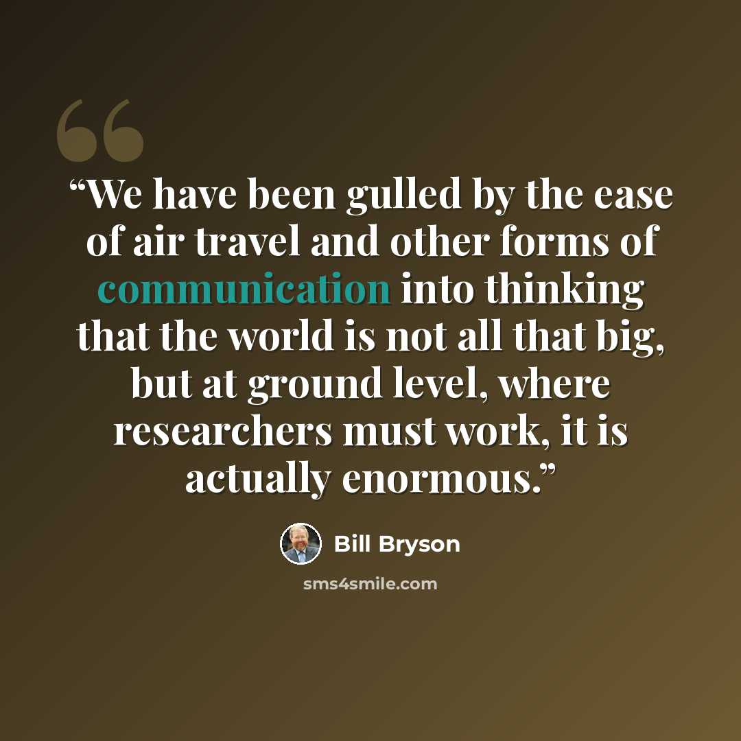 “We have been gulled by the ease of air travel and other forms of communication into thinking that the world is not all that big, but at ground level, where researchers must work, it is actually enormous.” quote by Bill Bryson