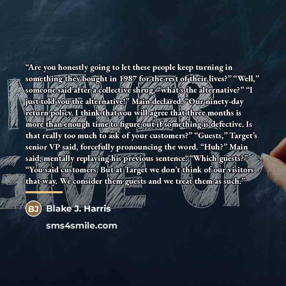 “Are you honestly going to let these people keep turning in something they bought in 1987 for the rest of their lives?” “Well,” someone said after a collective shrug, “what’s the alternative?” “I just told you the alternative!” Main declared. “Our ninety-day return policy. I think that you will…” quote by Blake J. Harris