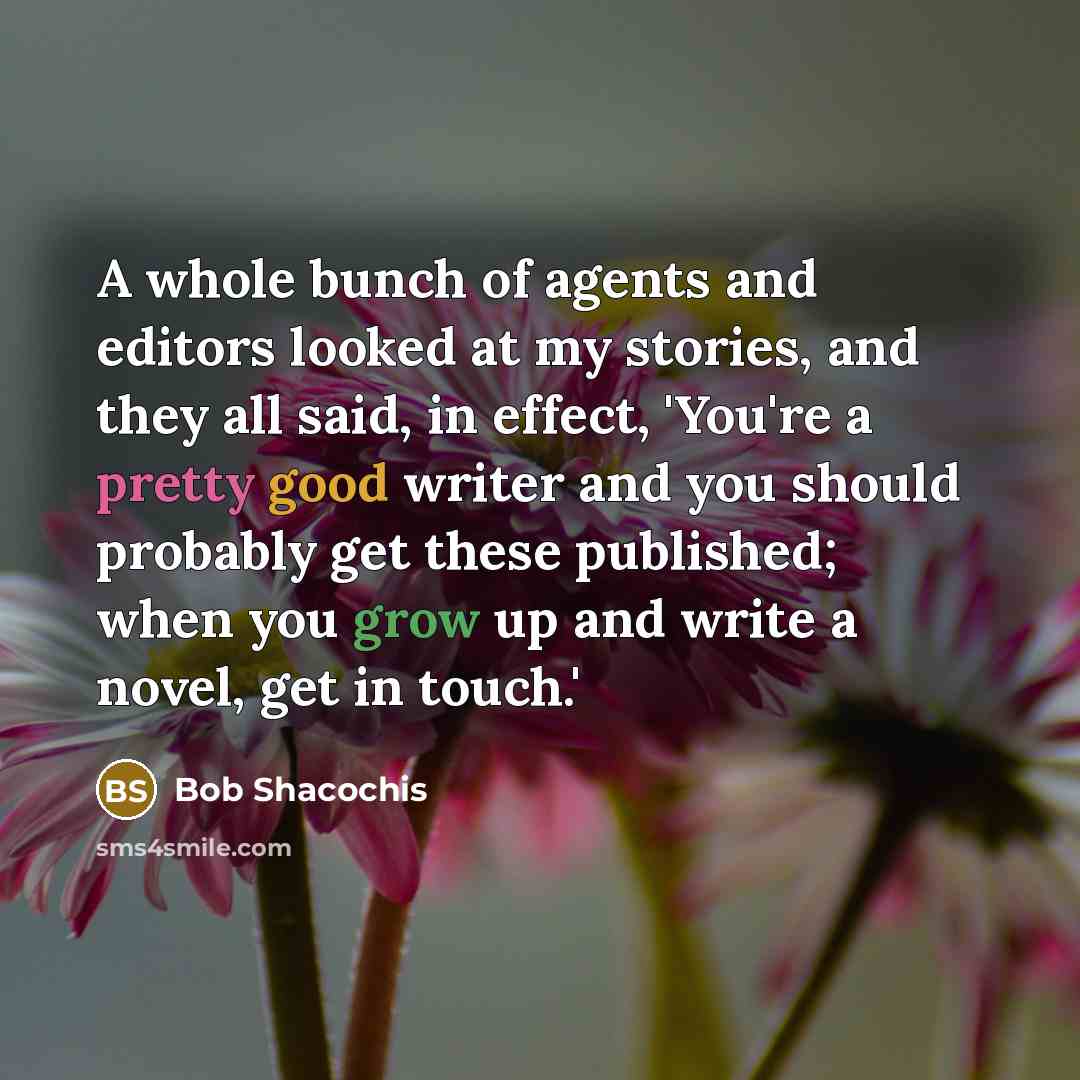 “A whole bunch of agents and editors looked at my stories, and they all said, in effect, 'You're a pretty good writer and you should probably get these published; when you grow up and write a novel, get in touch.'” quote by Bob Shacochis