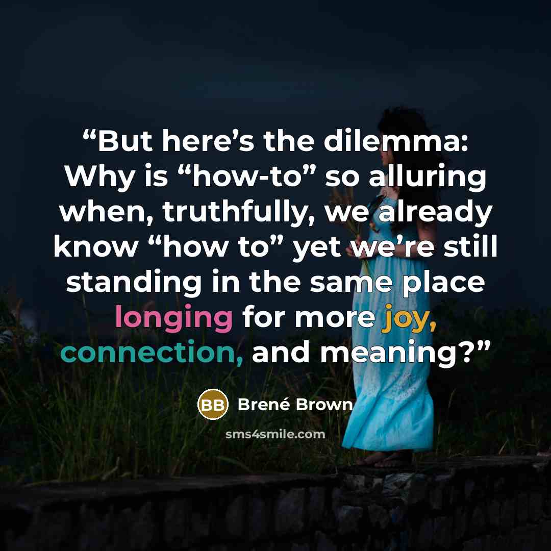 “But here’s the dilemma: Why is “how-to” so alluring when, truthfully, we already know “how to” yet we’re still standing in the same place longing for more joy, connection, and meaning?” quote by Brené Brown