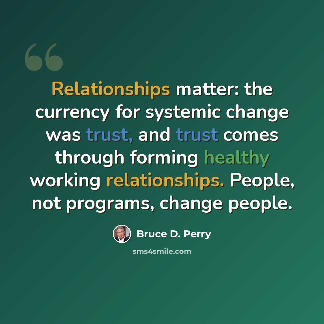 “Relationships matter: the currency for systemic change was trust, and trust comes through forming healthy working relationships. People, not programs, change people.” quote by Bruce D. Perry