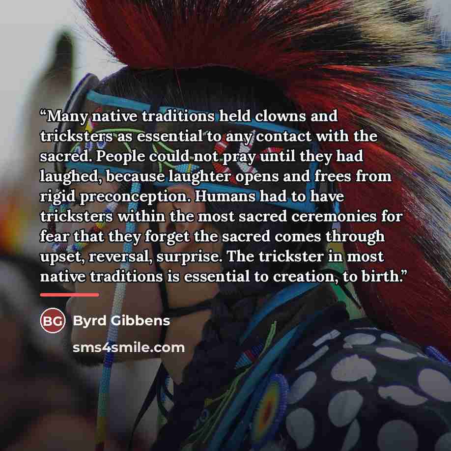“Many native traditions held clowns and tricksters as essential to any contact with the sacred. People could not pray until they had laughed, because laughter opens and frees from rigid preconception. Humans had to have tricksters within the most sacred ceremonies for fear that they forget the…” quote by Byrd Gibbens