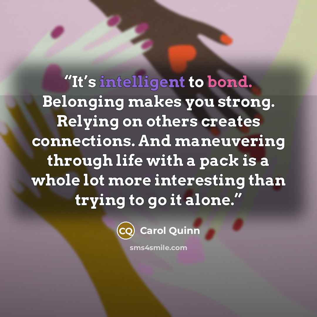 “It’s intelligent to bond. Belonging makes you strong. Relying on others creates connections. And maneuvering through life with a pack is a whole lot more interesting than trying to go it alone.” quote by Carol Quinn