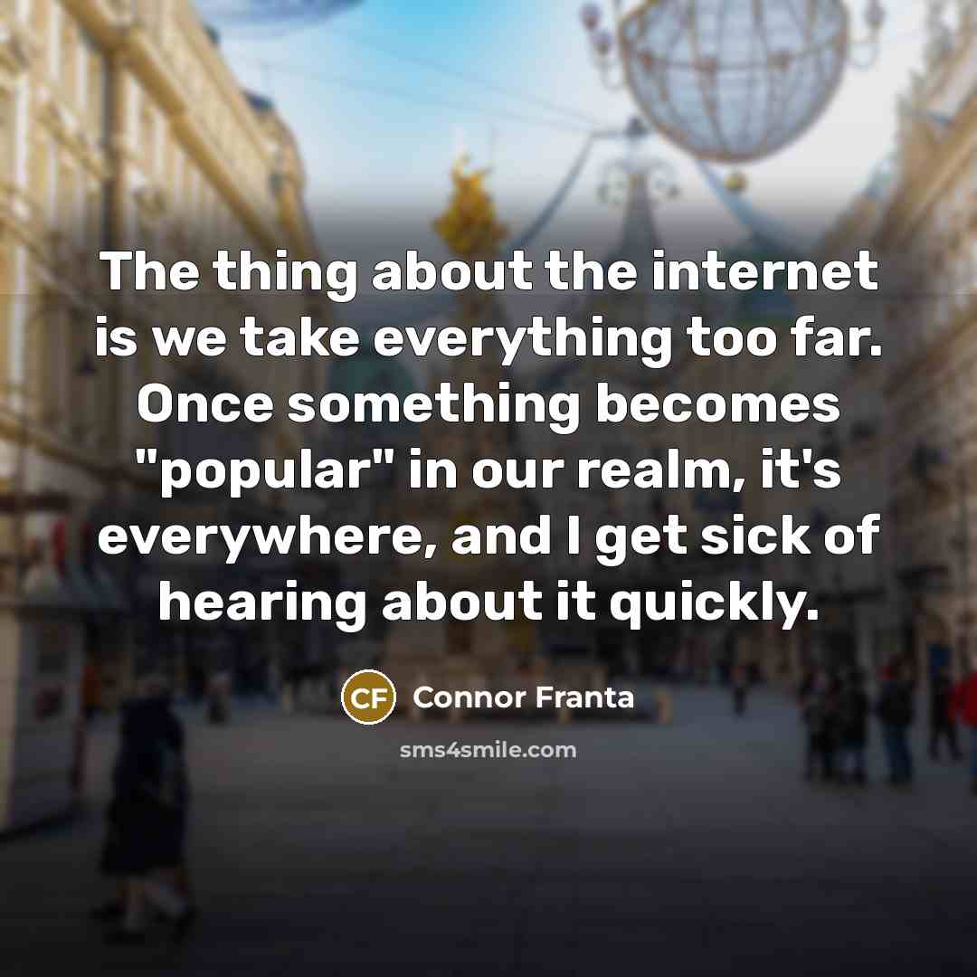 “The thing about the internet is we take everything too far. Once something becomes "popular" in our realm, it's everywhere, and I get sick of hearing about it quickly.” quote by Connor Franta