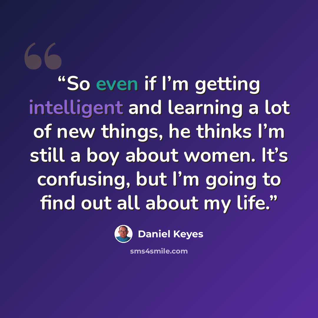 “So even if I’m getting intelligent and learning a lot of new things, he thinks I’m still a boy about women. It’s confusing, but I’m going to find out all about my life.” quote by Daniel Keyes