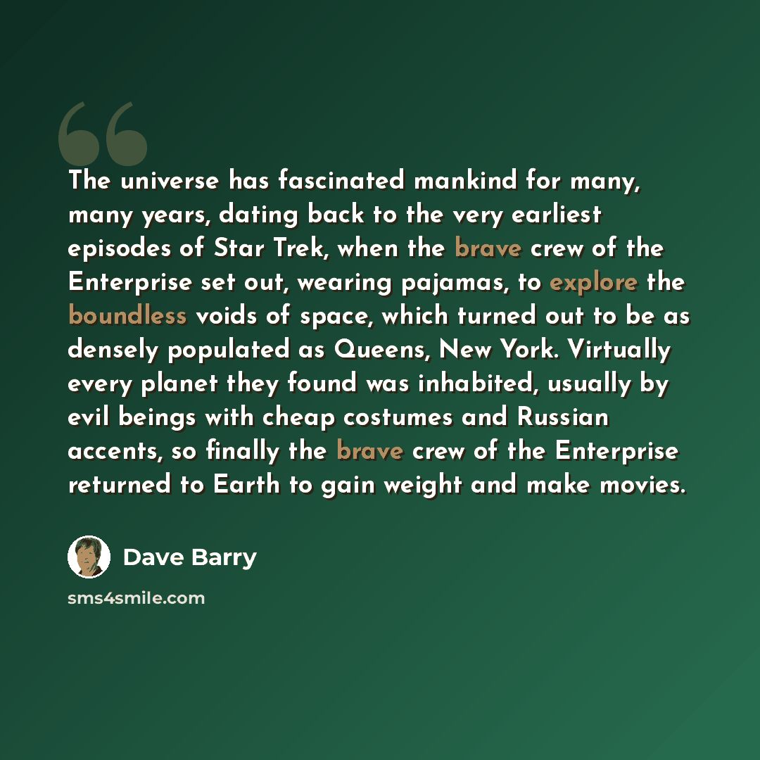 “The universe has fascinated mankind for many, many years, dating back to the very earliest episodes of Star Trek, when the brave crew of the Enterprise set out, wearing pajamas, to explore the boundless voids of space, which turned out to be as densely populated as Queens, New York. Virtually…” quote by Dave Barry