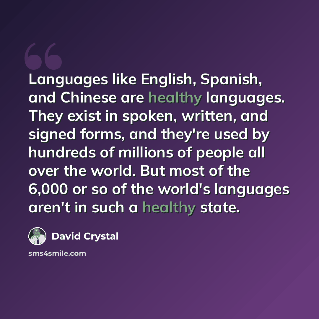 “Languages like English, Spanish, and Chinese are healthy languages. They exist in spoken, written, and signed forms, and they're used by hundreds of millions of people all over the world. But most of the 6,000 or so of the world's languages aren't in such a healthy state.” quote by David Crystal
