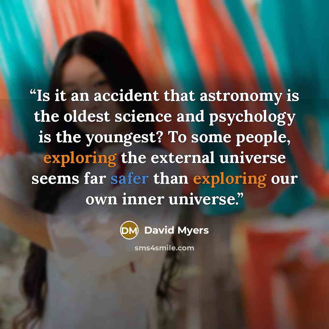 “Is it an accident that astronomy is the oldest science and psychology is the youngest? To some people, exploring the external universe seems far safer than exploring our own inner universe.” quote by David Myers