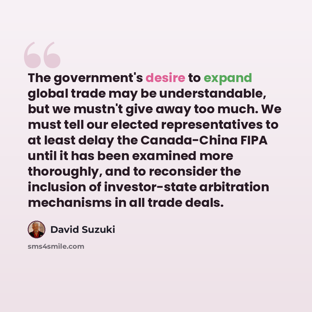 “The government's desire to expand global trade may be understandable, but we mustn't give away too much. We must tell our elected representatives to at least delay the Canada-China FIPA until it has been examined more thoroughly, and to reconsider the inclusion of investor-state arbitration…” quote by David Suzuki