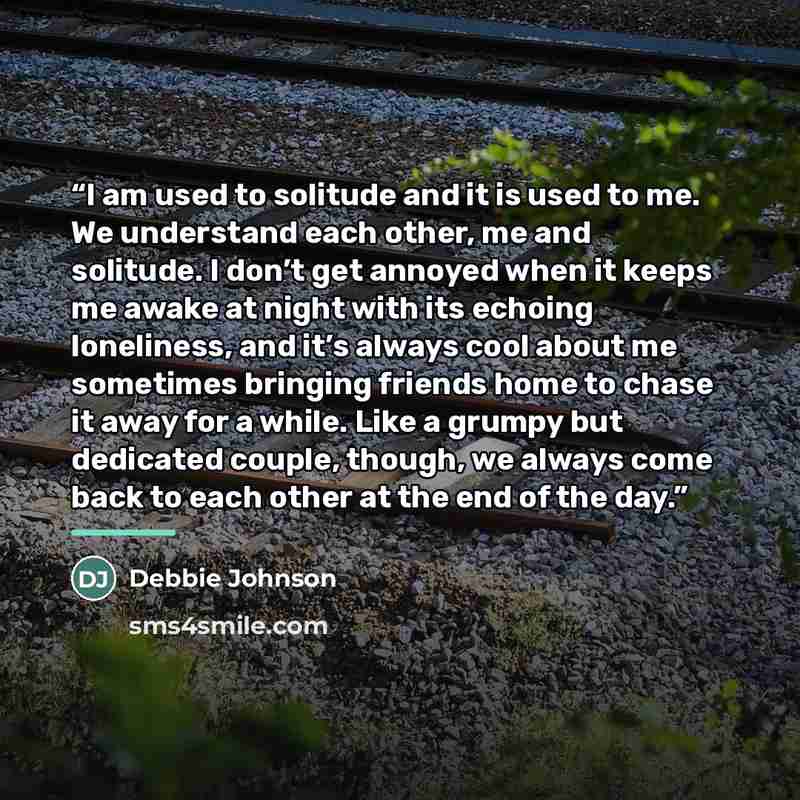 “I am used to solitude and it is used to me. We understand each other, me and solitude. I don’t get annoyed when it keeps me awake at night with its echoing loneliness, and it’s always cool about me sometimes bringing friends home to chase it away for a while. Like a grumpy but dedicated couple…” quote by Debbie Johnson