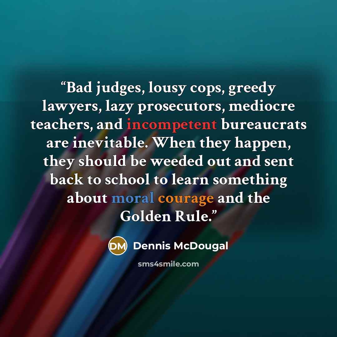 “Bad judges, lousy cops, greedy lawyers, lazy prosecutors, mediocre teachers, and incompetent bureaucrats are inevitable. When they happen, they should be weeded out and sent back to school to learn something about moral courage and the Golden Rule.” quote by Dennis McDougal