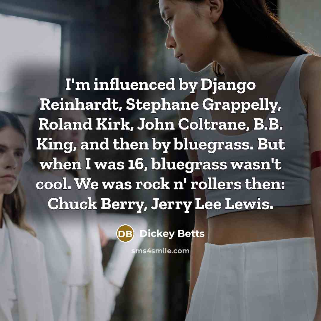 “I'm influenced by Django Reinhardt, Stephane Grappelly, Roland Kirk, John Coltrane, B.B. King, and then by bluegrass. But when I was 16, bluegrass wasn't cool. We was rock n' rollers then: Chuck Berry, Jerry Lee Lewis.” quote by Dickey Betts
