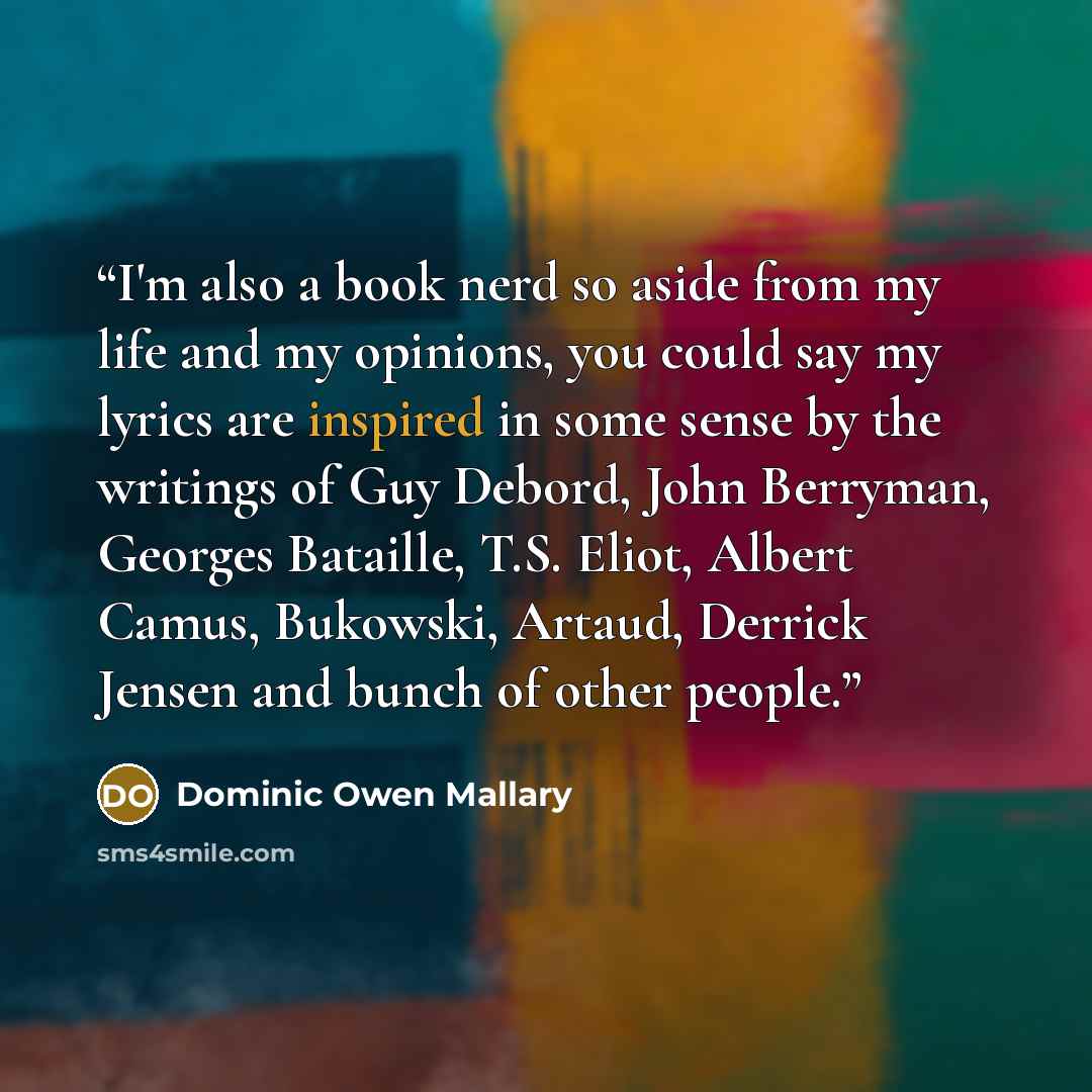 “I'm also a book nerd so aside from my life and my opinions, you could say my lyrics are inspired in some sense by the writings of Guy Debord, John Berryman, Georges Bataille, T.S. Eliot, Albert Camus, Bukowski, Artaud, Derrick Jensen and bunch of other people.” quote by Dominic Owen Mallary
