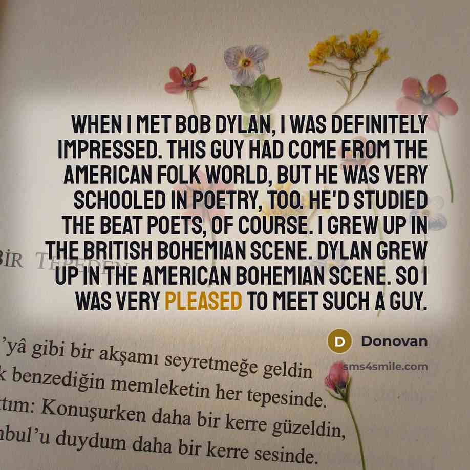 “When I met Bob Dylan, I was definitely impressed. This guy had come from the American folk world, but he was very schooled in poetry, too. He'd studied the Beat poets, of course. I grew up in the British bohemian scene. Dylan grew up in the American bohemian scene. So I was very pleased to meet…” quote by Donovan