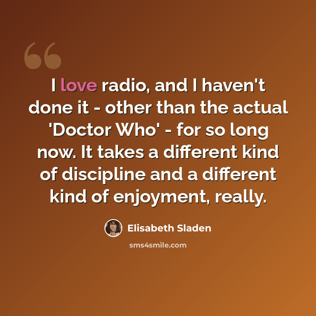 “I love radio, and I haven't done it - other than the actual 'Doctor Who' - for so long now. It takes a different kind of discipline and a different kind of enjoyment, really.” quote by Elisabeth Sladen