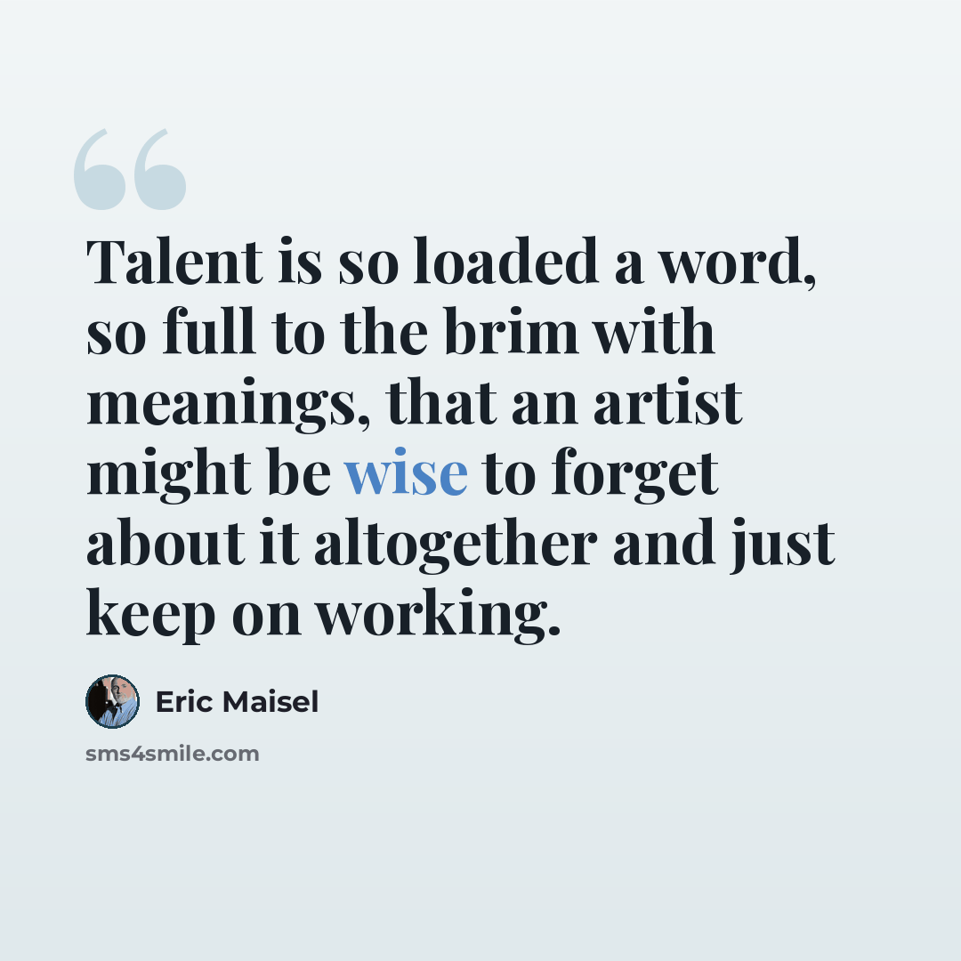 “Talent is so loaded a word, so full to the brim with meanings, that an artist might be wise to forget about it altogether and just keep on working.” quote by Eric Maisel