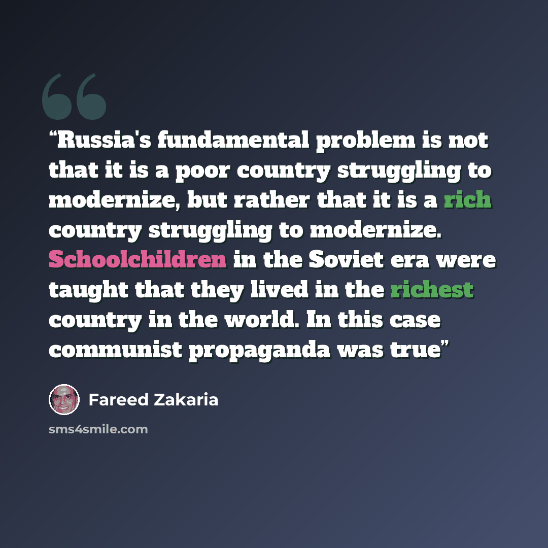 “Russia's fundamental problem is not that it is a poor country struggling to modernize, but rather that it is a rich country struggling to modernize. Schoolchildren in the Soviet era were taught that they lived in the richest country in the world. In this case communist propaganda was true” quote by Fareed Zakaria