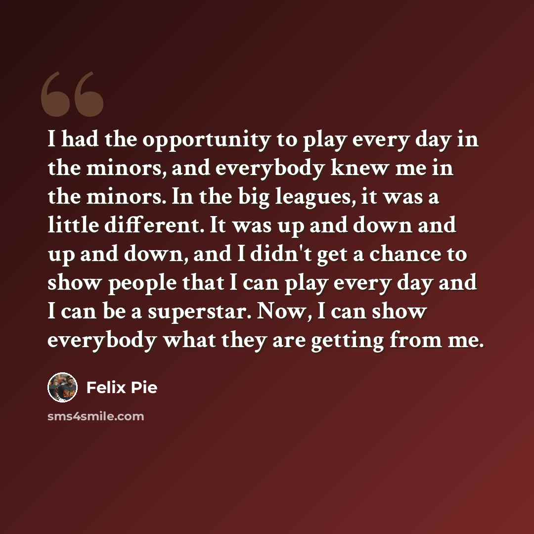 “I had the opportunity to play every day in the minors, and everybody knew me in the minors. In the big leagues, it was a little different. It was up and down and up and down, and I didn't get a chance to show people that I can play every day and I can be a superstar. Now, I can show everybody what…” quote by Felix Pie