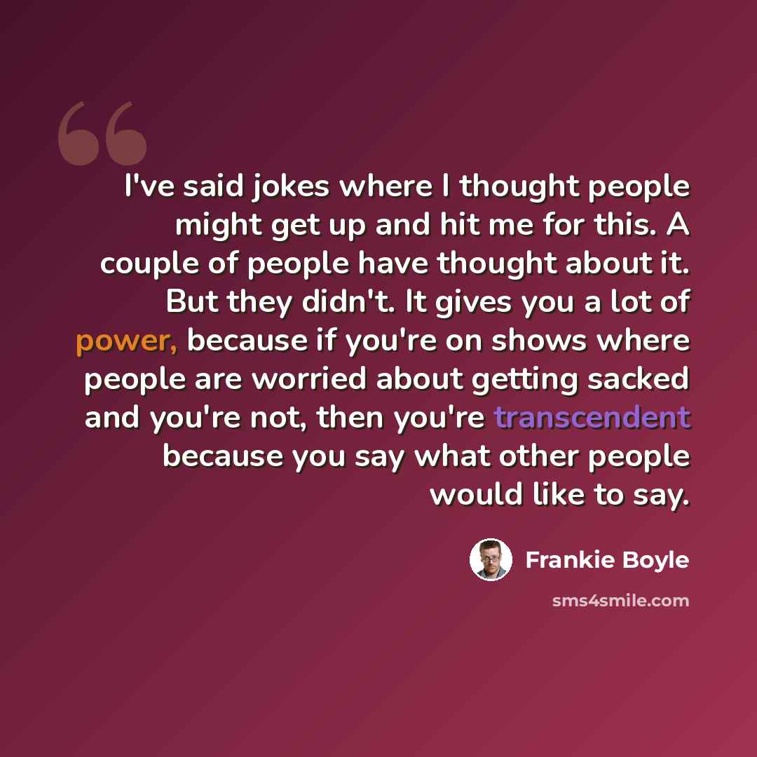 “I've said jokes where I thought people might get up and hit me for this. A couple of people have thought about it. But they didn't. It gives you a lot of power, because if you're on shows where people are worried about getting sacked and you're not, then you're transcendent because you say what…” quote by Frankie Boyle