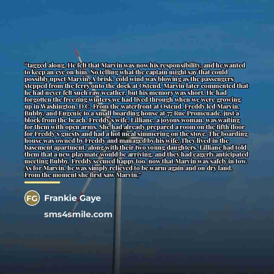 “tagged along. He felt that Marvin was now his responsibility, and he wanted to keep an eye on him. No telling what the captain might say that could possibly upset Marvin. A brisk, cold wind was blowing as the passengers stepped from the ferry onto the dock at Ostend. Marvin later commented that he…” quote by Frankie Gaye