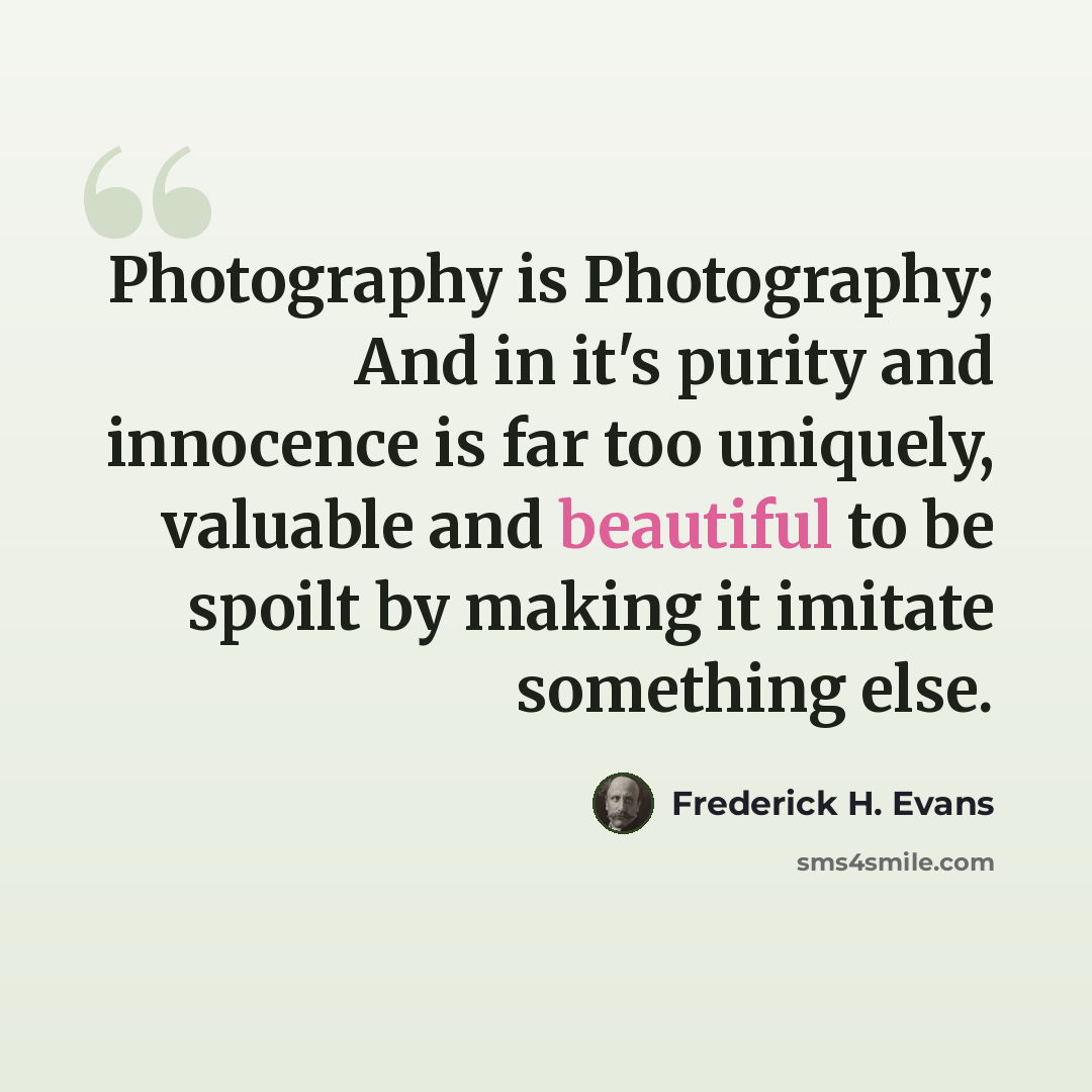 “Photography is Photography; And in it's purity and innocence is far too uniquely, valuable and beautiful to be spoilt by making it imitate something else.” quote by Frederick H. Evans