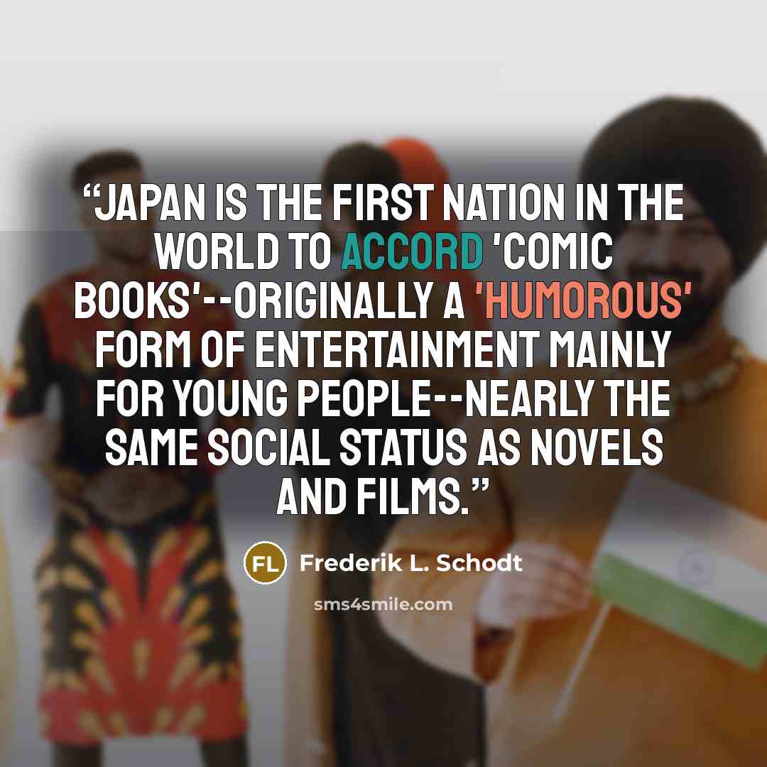 “Japan is the first nation in the world to accord 'comic books'--originally a 'humorous' form of entertainment mainly for young people--nearly the same social status as novels and films.” quote by frederik l. schodt