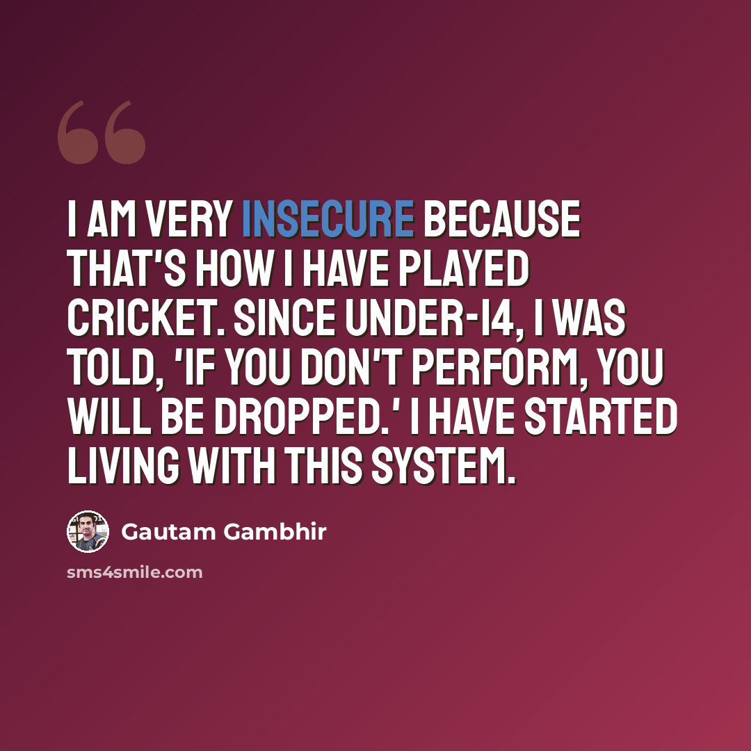 “I am very insecure because that's how I have played cricket. Since Under-14, I was told, 'If you don't perform, you will be dropped.' I have started living with this system.” quote by Gautam Gambhir