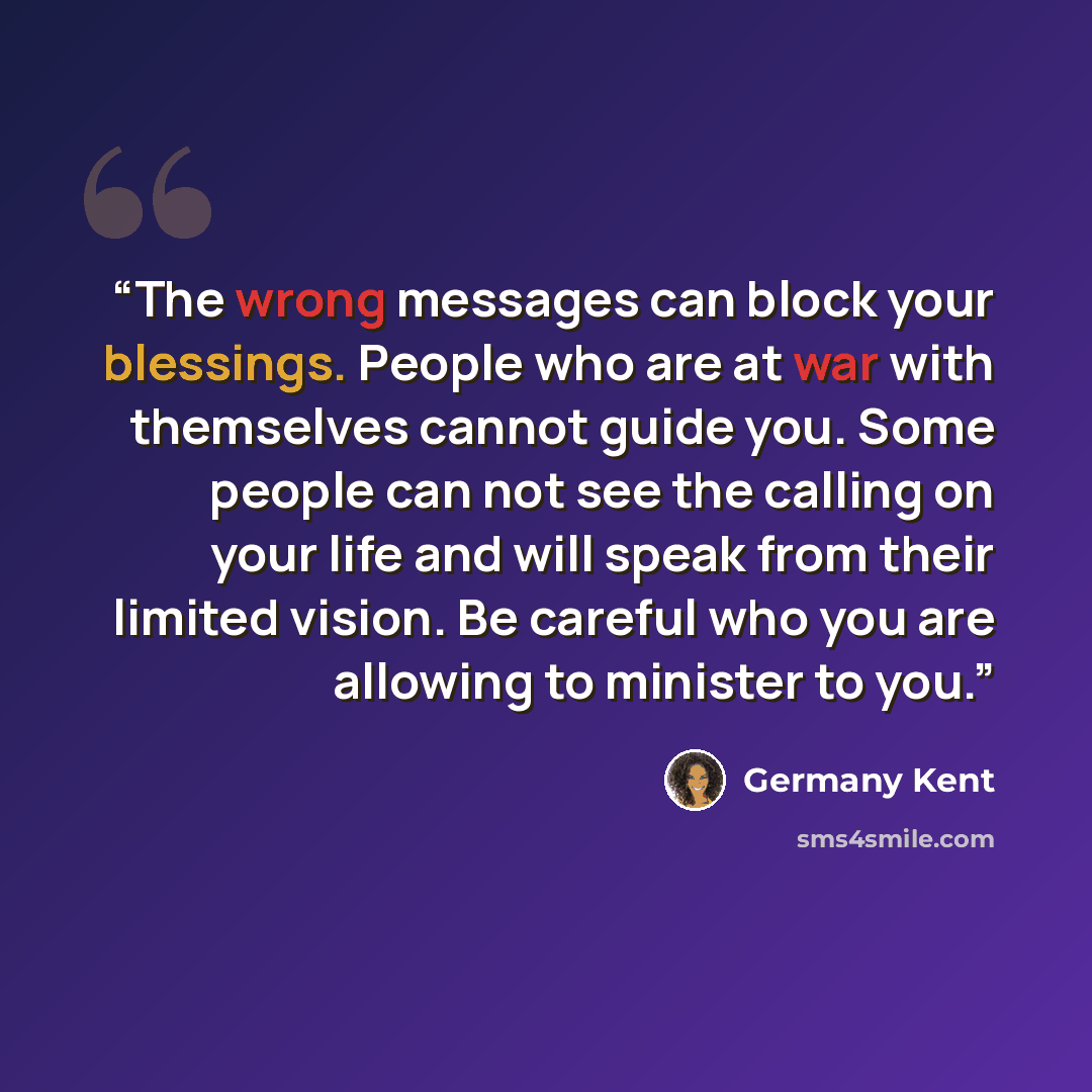 “The wrong messages can block your blessings. People who are at war with themselves cannot guide you. Some people can not see the calling on your life and will speak from their limited vision. Be careful who you are allowing to minister to you.” quote by Germany Kent