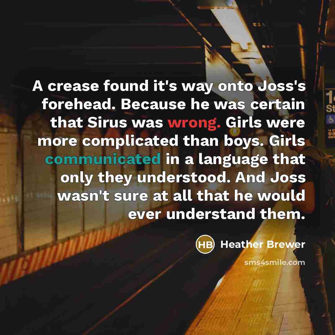 “A crease found it's way onto Joss's forehead. Because he was certain that Sirus was wrong. Girls were more complicated than boys. Girls communicated in a language that only they understood. And Joss wasn't sure at all that he would ever understand them.” quote by Heather Brewer