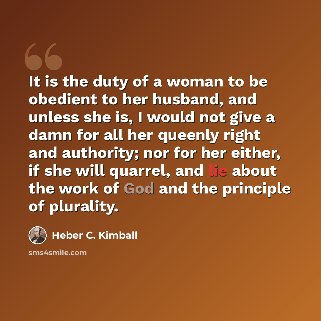 “It is the duty of a woman to be obedient to her husband, and unless she is, I would not give a damn for all her queenly right and authority; nor for her either, if she will quarrel, and lie about the work of God and the principle of plurality.” quote by Heber C. Kimball