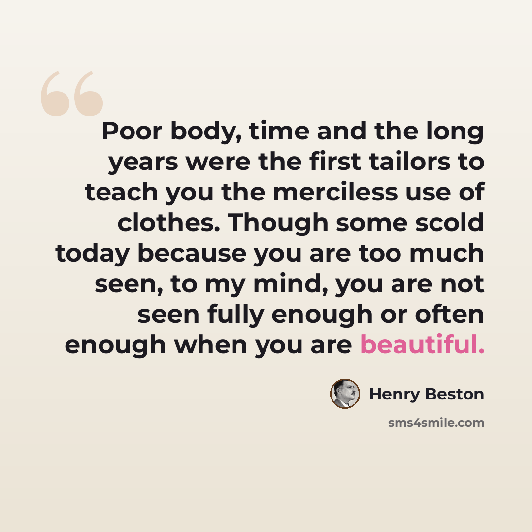 “Poor body, time and the long years were the first tailors to teach you the merciless use of clothes. Though some scold today because you are too much seen, to my mind, you are not seen fully enough or often enough when you are beautiful.” quote by Henry Beston