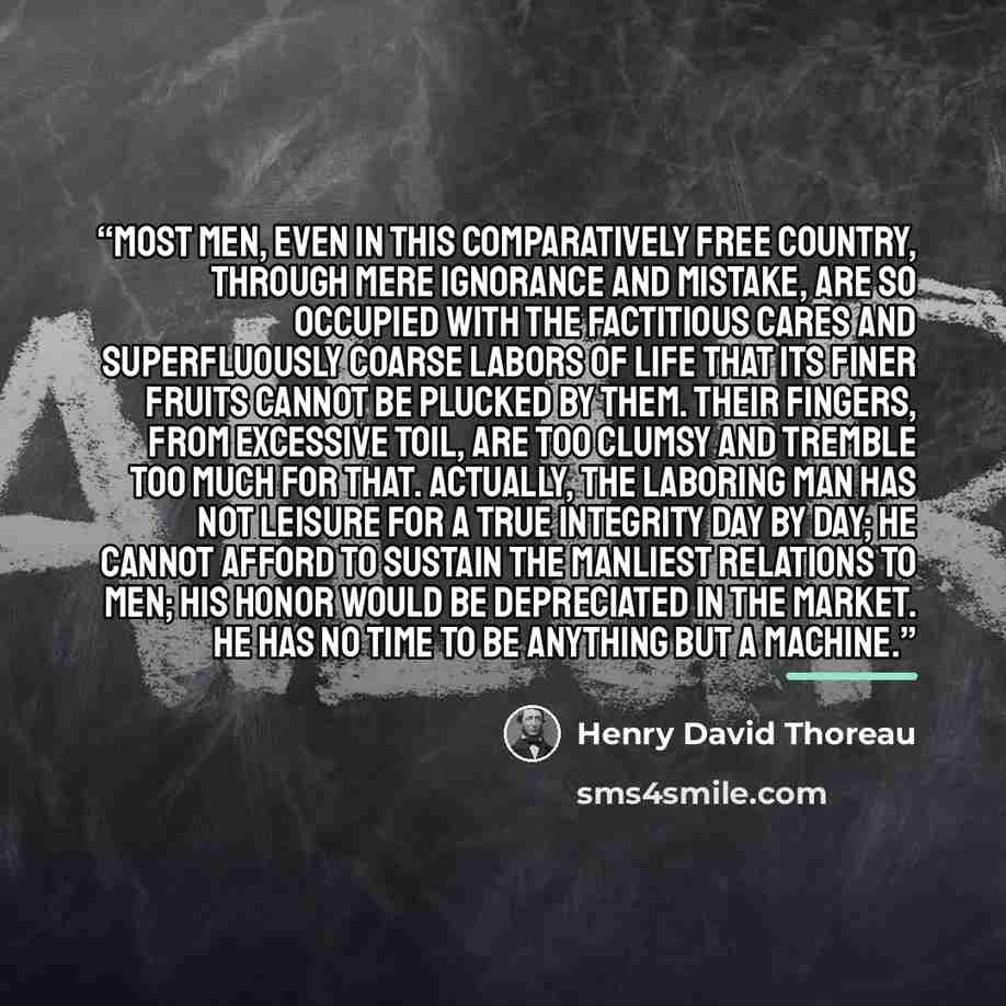 “Most men, even in this comparatively free country, through mere ignorance and mistake, are so occupied with the factitious cares and superfluously coarse labors of life that its finer fruits cannot be plucked by them. Their fingers, from excessive toil, are too clumsy and tremble too much for…” quote by Henry David Thoreau