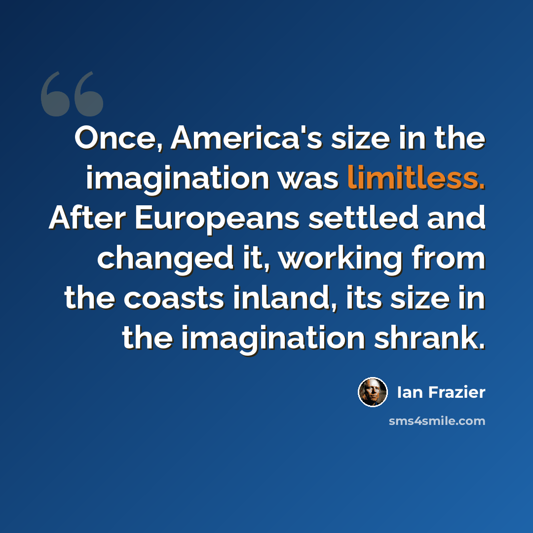“Once, America's size in the imagination was limitless. After Europeans settled and changed it, working from the coasts inland, its size in the imagination shrank.” quote by Ian Frazier