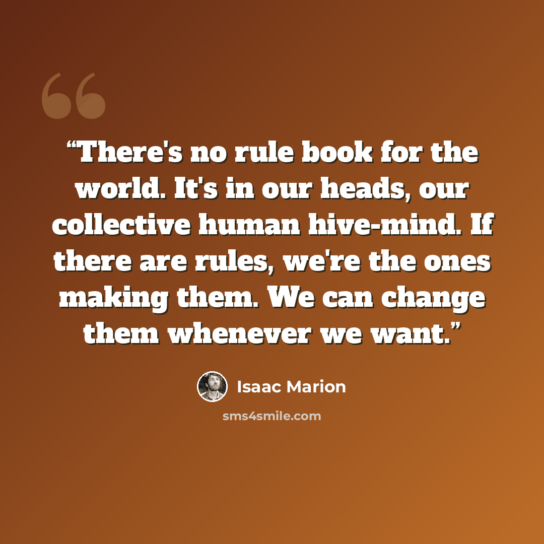 “There's no rule book for the world. It's in our heads, our collective human hive-mind. If there are rules, we're the ones making them. We can change them whenever we want.” quote by Isaac Marion
