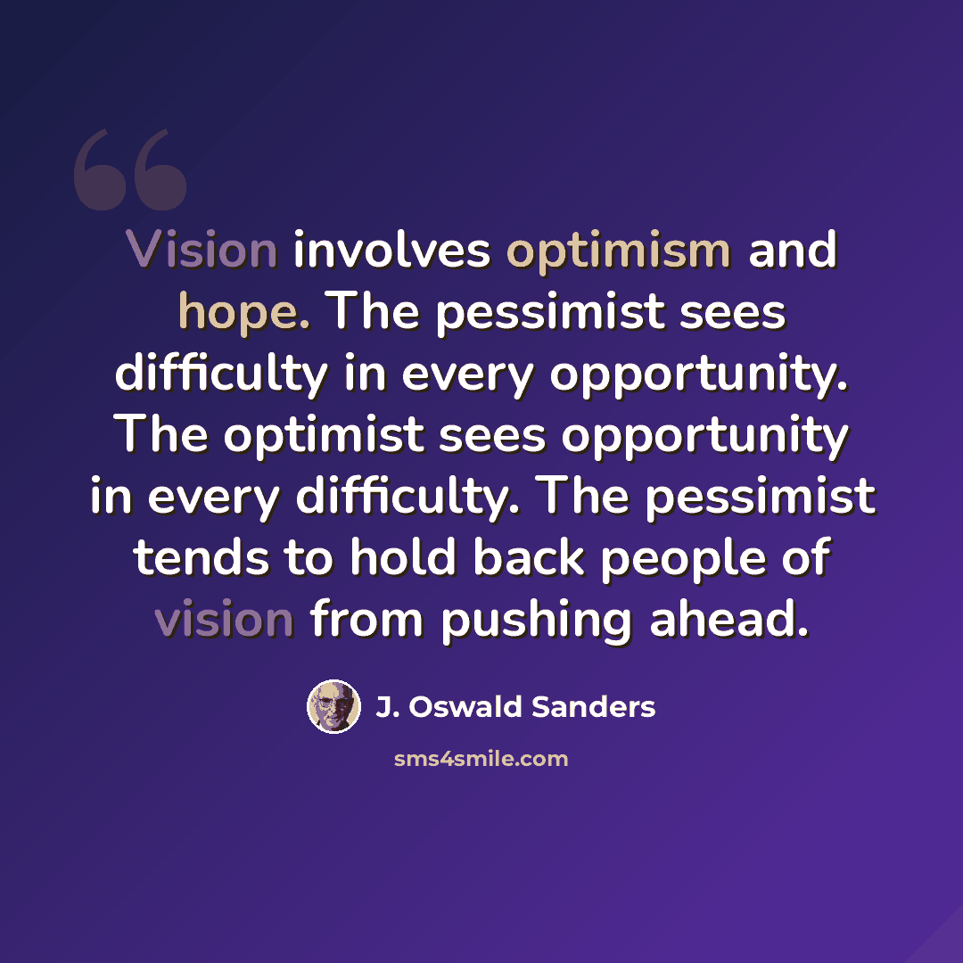 “Vision involves optimism and hope. The pessimist sees difficulty in every opportunity. The optimist sees opportunity in every difficulty. The pessimist tends to hold back people of vision from pushing ahead.” quote by J. Oswald Sanders