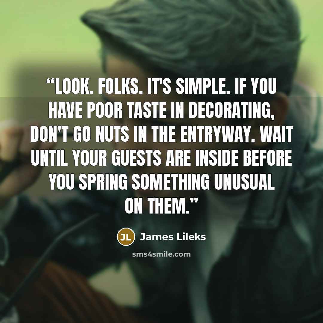 “Look. Folks. It's simple. If you have poor taste in decorating, don't go nuts in the entryway. Wait until your guests are inside before you spring something unusual on them.” quote by James Lileks