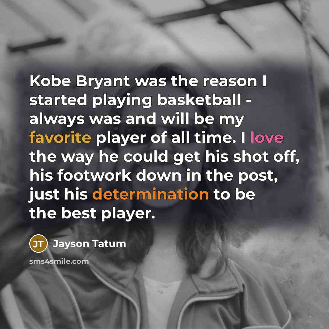 “Kobe Bryant was the reason I started playing basketball - always was and will be my favorite player of all time. I love the way he could get his shot off, his footwork down in the post, just his determination to be the best player.” quote by Jayson Tatum