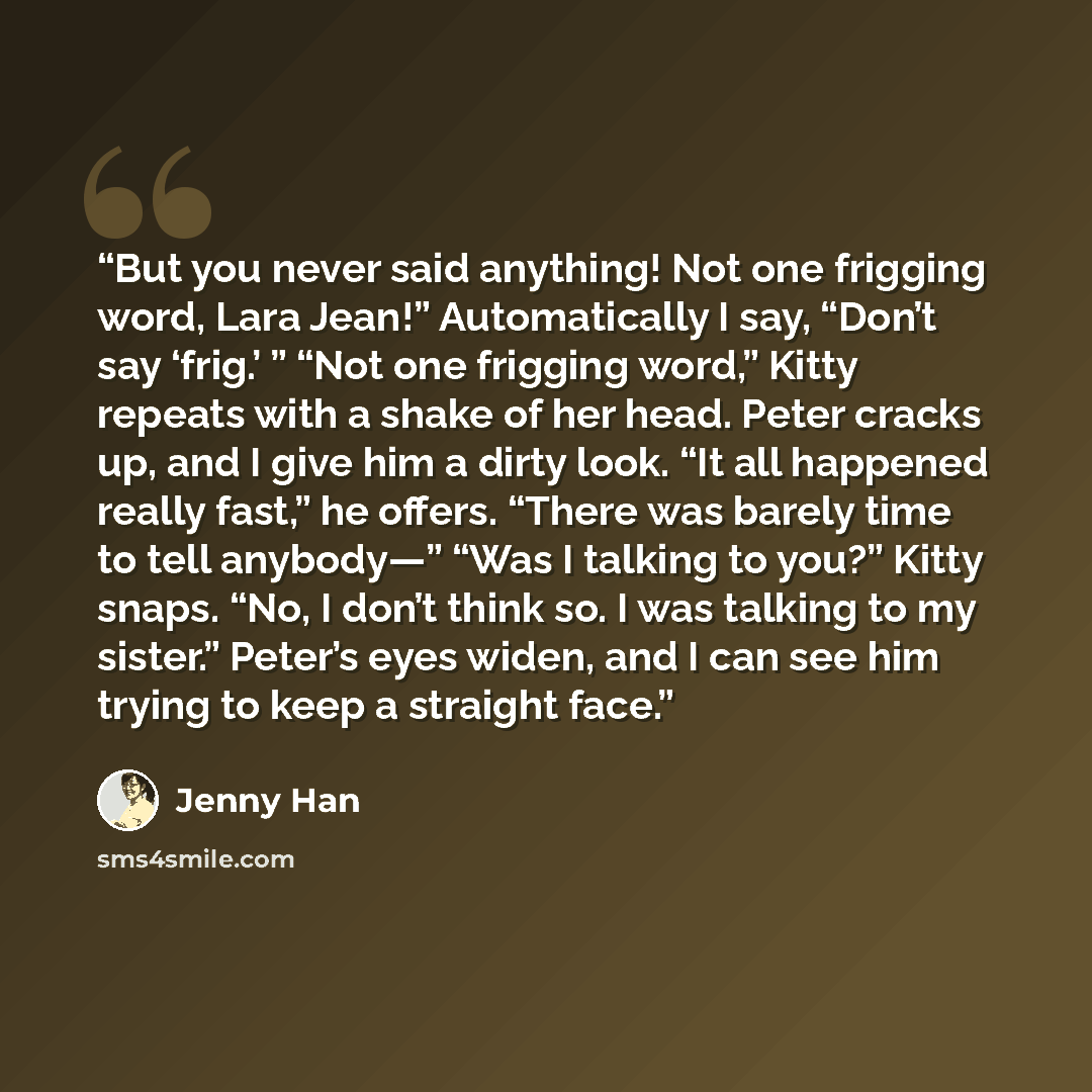 “But you never said anything! Not one frigging word, Lara Jean!” Automatically I say, “Don’t say ‘frig.’ ” “Not one frigging word,” Kitty repeats with a shake of her head. Peter cracks up, and I give him a dirty look. “It all happened really fast,” he offers. “There was barely time to tell…” quote by Jenny Han