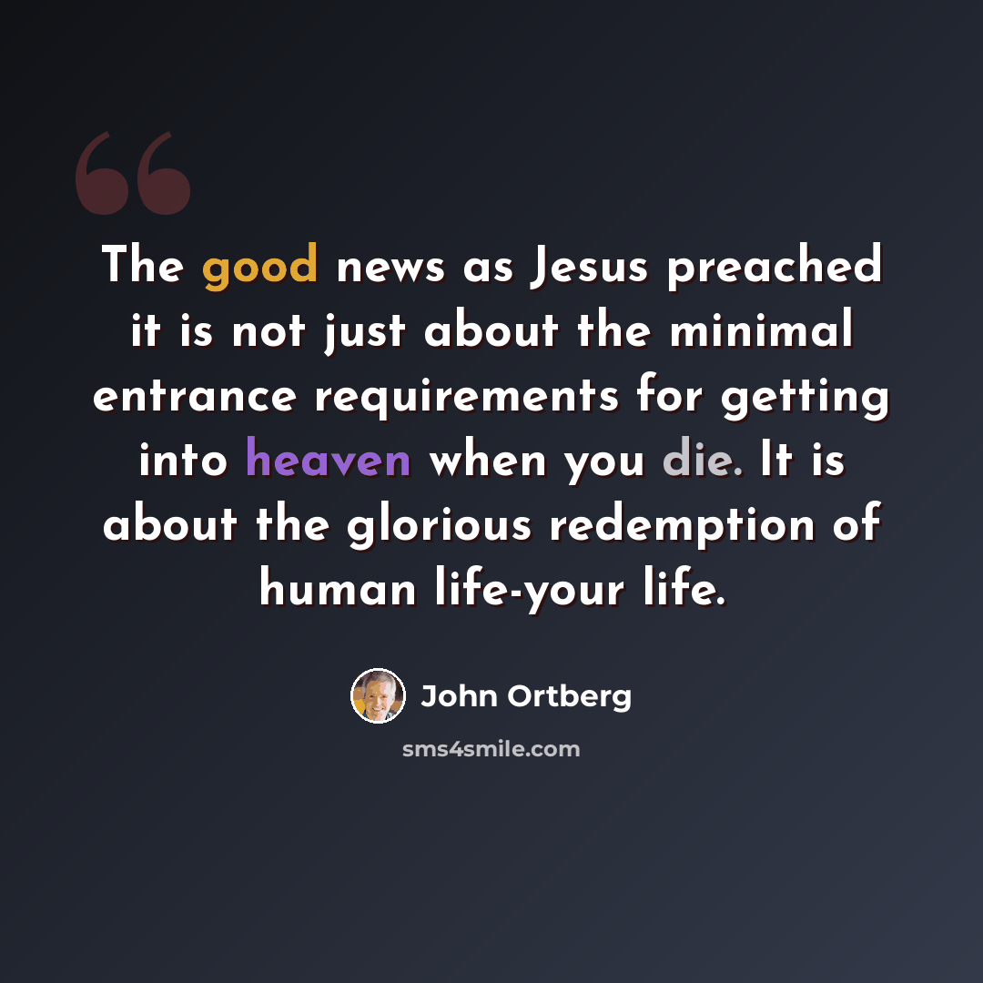 “The good news as Jesus preached it is not just about the minimal entrance requirements for getting into heaven when you die. It is about the glorious redemption of human life-your life.” quote by John Ortberg