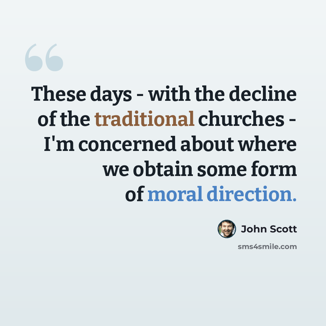 “These days - with the decline of the traditional churches - I'm concerned about where we obtain some form of moral direction.” quote by John Scott