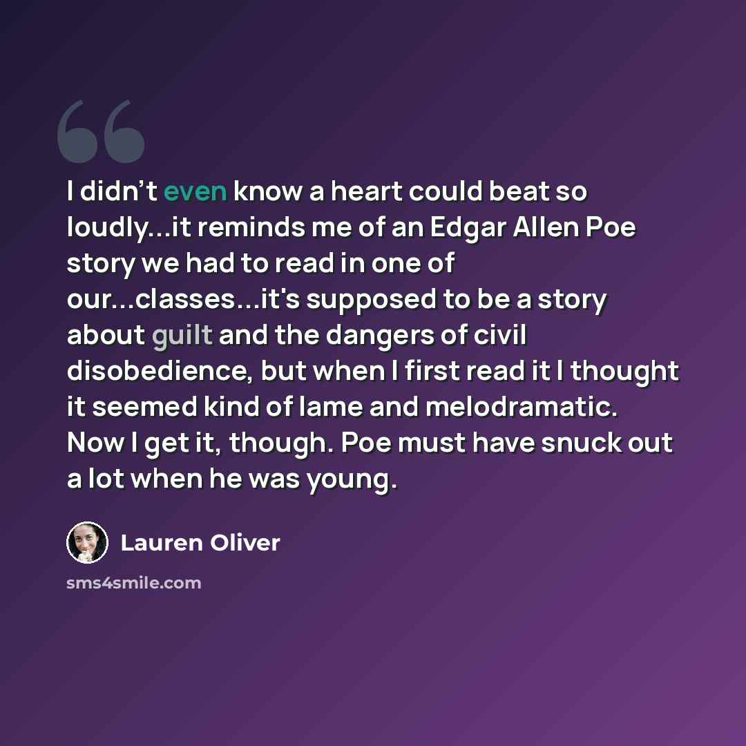 “I didn't even know a heart could beat so loudly...it reminds me of an Edgar Allen Poe story we had to read in one of our...classes...it's supposed to be a story about guilt and the dangers of civil disobedience, but when I first read it I thought it seemed kind of lame and melodramatic. Now I get…” quote by Lauren Oliver